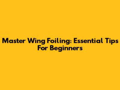 Master Wing Foiling: Essential Tips For Beginners