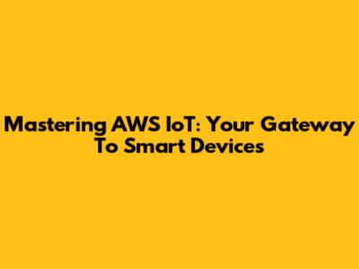 Mastering AWS IoT: Your Gateway To Smart Devices