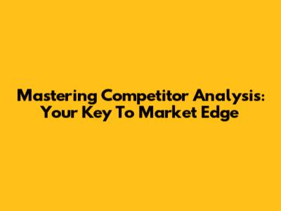 Mastering Competitor Analysis: Your Key To Market Edge