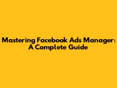 Mastering Facebook Ads Manager: A Complete Guide