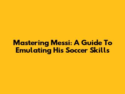 Mastering Messi: A Guide To Emulating His Soccer Skills