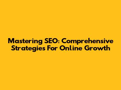 Mastering SEO: Comprehensive Strategies For Online Growth