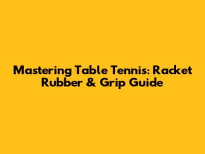 Mastering Table Tennis: Racket Rubber & Grip Guide