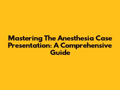 Mastering The Anesthesia Case Presentation: A Comprehensive Guide