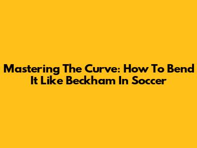 Mastering The Curve: How To Bend It Like Beckham In Soccer