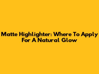 Matte Highlighter: Where To Apply For A Natural Glow