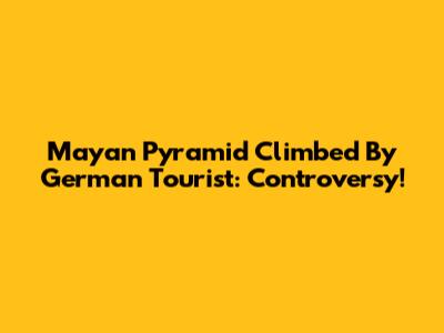 Mayan Pyramid Climbed By German Tourist: Controversy!