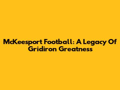 McKeesport Football: A Legacy Of Gridiron Greatness