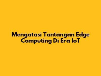 Mengatasi Tantangan Edge Computing Di Era IoT