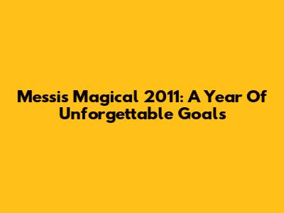 Messi's Magical 2011: A Year Of Unforgettable Goals