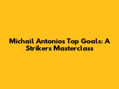 Michail Antonio's Top Goals: A Striker's Masterclass