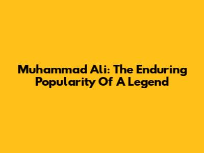 Muhammad Ali: The Enduring Popularity Of A Legend
