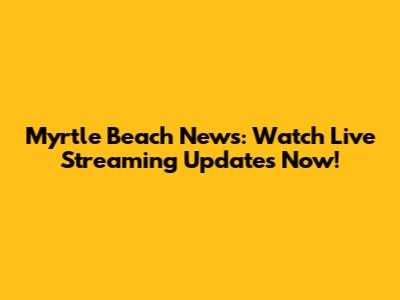 Myrtle Beach News: Watch Live Streaming Updates Now!