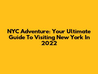 NYC Adventure: Your Ultimate Guide To Visiting New York In 2022