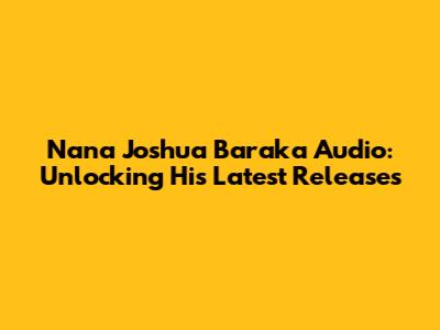 Nana Joshua Baraka Audio: Unlocking His Latest Releases