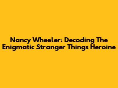Nancy Wheeler: Decoding The Enigmatic Stranger Things Heroine