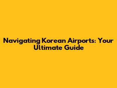 Navigating Korean Airports: Your Ultimate Guide