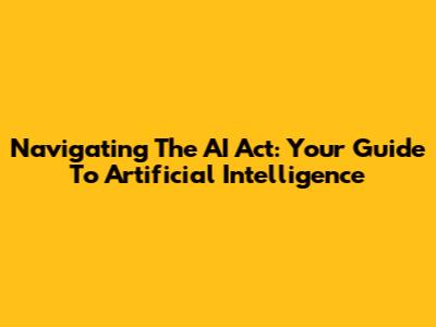 Navigating The AI Act: Your Guide To Artificial Intelligence