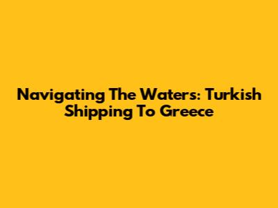 Navigating The Waters: Turkish Shipping To Greece