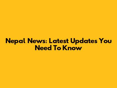 Nepal News: Latest Updates You Need To Know