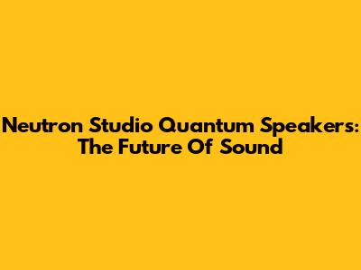 Neutron Studio Quantum Speakers: The Future Of Sound
