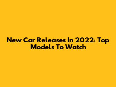 New Car Releases In 2022: Top Models To Watch