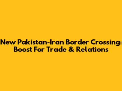 New Pakistan-Iran Border Crossing: Boost For Trade & Relations