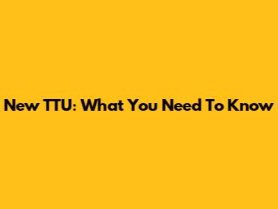 New TTU: What You Need To Know