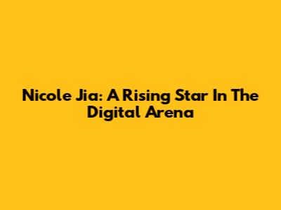 Nicole Jia: A Rising Star In The Digital Arena