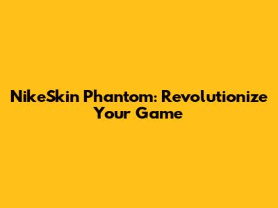 NikeSkin Phantom: Revolutionize Your Game