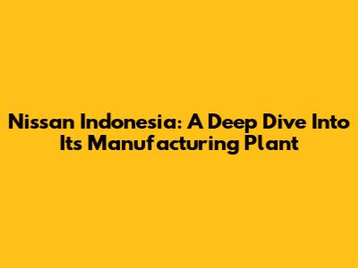 Nissan Indonesia: A Deep Dive Into Its Manufacturing Plant