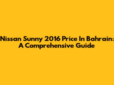 Nissan Sunny 2016 Price In Bahrain: A Comprehensive Guide