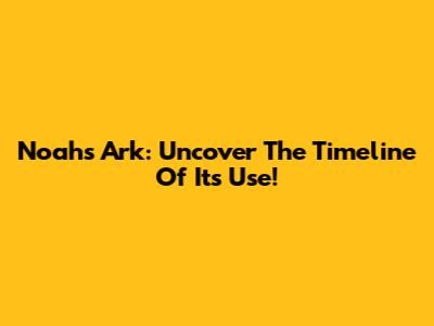 Noah's Ark: Uncover The Timeline Of Its Use!