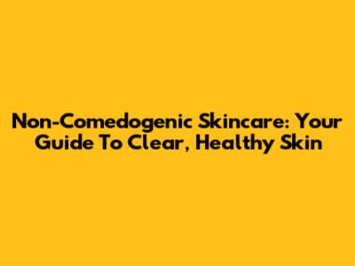 Non-Comedogenic Skincare: Your Guide To Clear, Healthy Skin