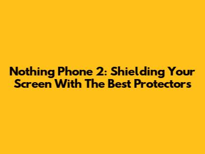 Nothing Phone 2: Shielding Your Screen With The Best Protectors