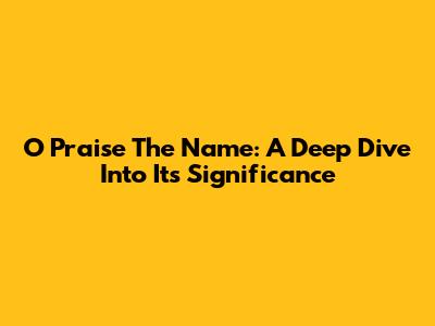 O Praise The Name: A Deep Dive Into Its Significance
