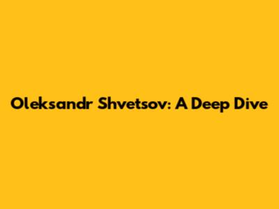 Oleksandr Shvetsov: A Deep Dive