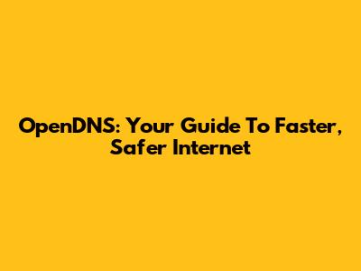 OpenDNS: Your Guide To Faster, Safer Internet