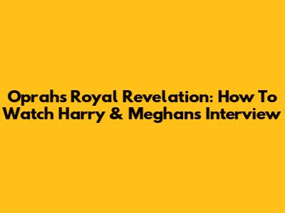 Oprah's Royal Revelation: How To Watch Harry & Meghan's Interview