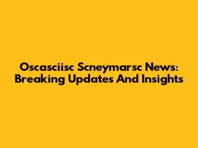 Oscasciisc Scneymarsc News: Breaking Updates And Insights