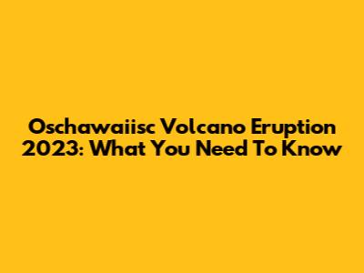 Oschawaiisc Volcano Eruption 2023: What You Need To Know