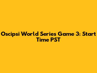 Oscipsi World Series Game 3: Start Time PST