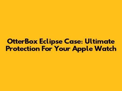 OtterBox Eclipse Case: Ultimate Protection For Your Apple Watch