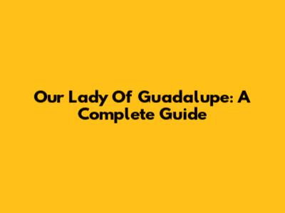 Our Lady Of Guadalupe: A Complete Guide
