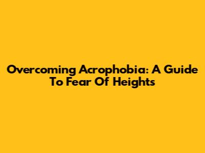 Overcoming Acrophobia: A Guide To Fear Of Heights