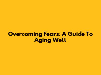 Overcoming Fears: A Guide To Aging Well