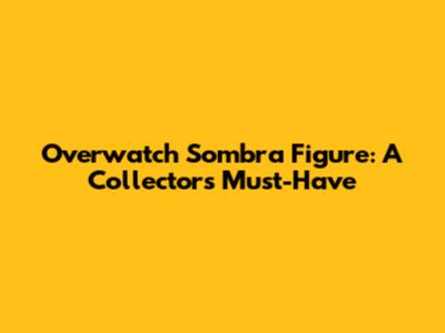Overwatch Sombra Figure: A Collector's Must-Have
