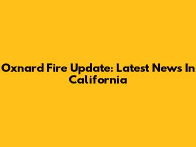 Oxnard Fire Update: Latest News In California