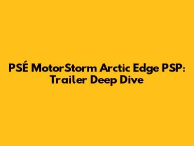 PSÉ MotorStorm Arctic Edge PSP: Trailer Deep Dive
