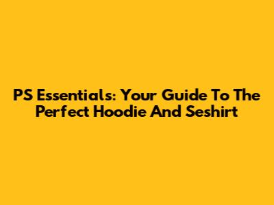 PS Essentials: Your Guide To The Perfect Hoodie And Seshirt